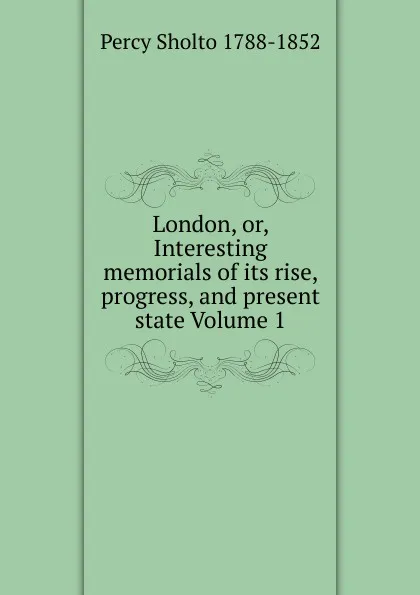 Обложка книги London, or, Interesting memorials of its rise, progress, and present state Volume 1, Percy Sholto 1788-1852