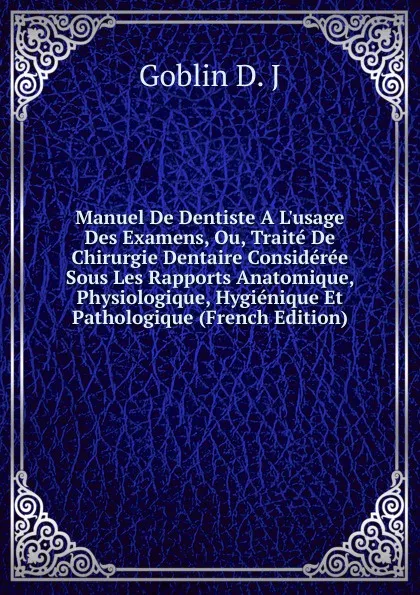 Обложка книги Manuel De Dentiste A L.usage Des Examens, Ou, Traite De Chirurgie Dentaire Consideree Sous Les Rapports Anatomique, Physiologique, Hygienique Et Pathologique (French Edition), Goblin D. J