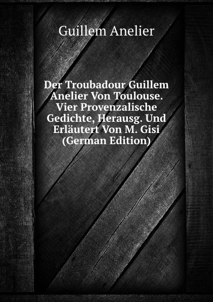 Обложка книги Der Troubadour Guillem Anelier Von Toulouse. Vier Provenzalische Gedichte, Herausg. Und Erlautert Von M. Gisi (German Edition), Guillem Anelier