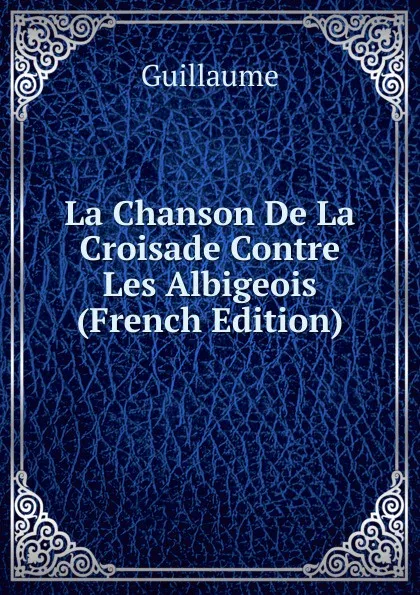 Обложка книги La Chanson De La Croisade Contre Les Albigeois (French Edition), Guillaume