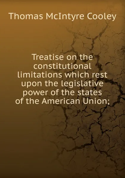 Обложка книги Treatise on the constitutional limitations which rest upon the legislative power of the states of the American Union;, Cooley Thomas McIntyre