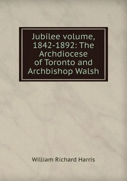 Обложка книги Jubilee volume, 1842-1892: The Archdiocese of Toronto and Archbishop Walsh, William Richard Harris