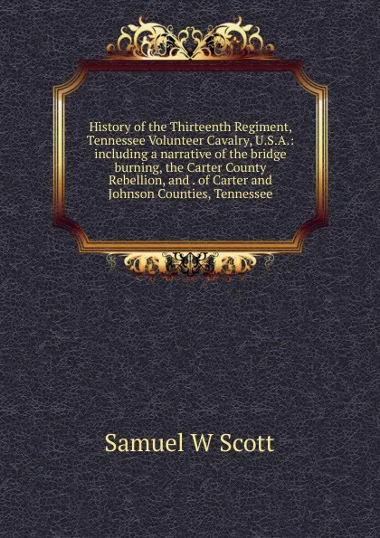 Обложка книги History of the Thirteenth Regiment, Tennessee Volunteer Cavalry, U.S.A.: including a narrative of the bridge burning, the Carter County Rebellion, and . of Carter and Johnson Counties, Tennessee, Samuel W Scott