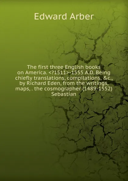 Обложка книги The first three English books on America. ..1511.-1555 A.D. Being chiefly translations, compilations, .c., by Richard Eden, from the writings, maps, . the cosmographer (1489-1552) Sebastian, Edward Arber