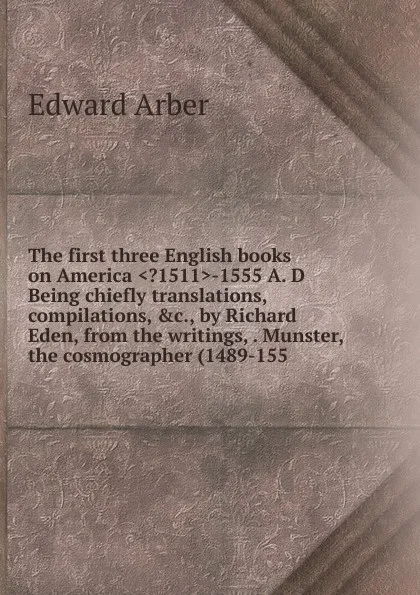 Обложка книги The first three English books on America ..1511.-1555 A. D Being chiefly translations, compilations, .c., by Richard Eden, from the writings, . Munster, the cosmographer (1489-155, Edward Arber