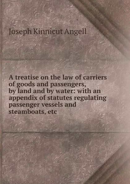 Обложка книги A treatise on the law of carriers of goods and passengers, by land and by water: with an appendix of statutes regulating passenger vessels and steamboats, etc., Joseph Kinnicut Angell