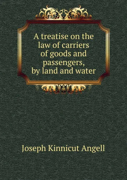 Обложка книги A treatise on the law of carriers of goods and passengers, by land and water, Joseph Kinnicut Angell