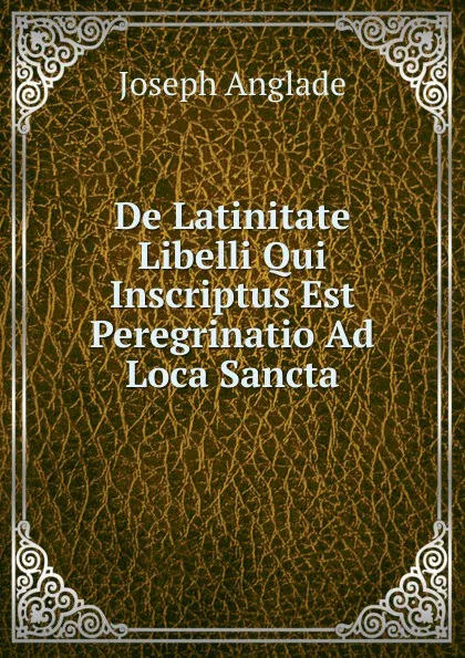 Обложка книги De Latinitate Libelli Qui Inscriptus Est Peregrinatio Ad Loca Sancta, Joseph Anglade