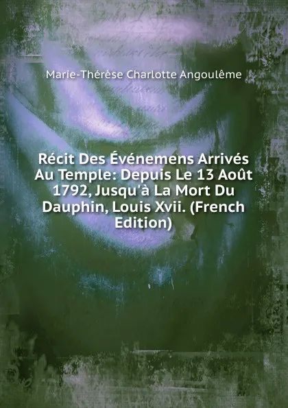 Обложка книги Recit Des Evenemens Arrives Au Temple: Depuis Le 13 Aout 1792, Jusqu.a La Mort Du Dauphin, Louis Xvii. (French Edition), Marie-Thérèse Charlotte Angoulême