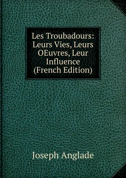 Обложка книги Les Troubadours: Leurs Vies, Leurs OEuvres, Leur Influence (French Edition), Joseph Anglade