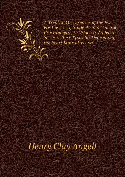 Обложка книги A Treatise On Diseases of the Eye: For the Use of Students and General Practitioners ; to Which Is Added a Series of Test Types for Determining the Exact State of Vision, Henry Clay Angell