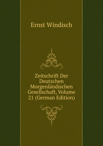 Обложка книги Zeitschrift Der Deutschen Morgenlandischen Gesellschaft, Volume 21 (German Edition), Ernst Windisch