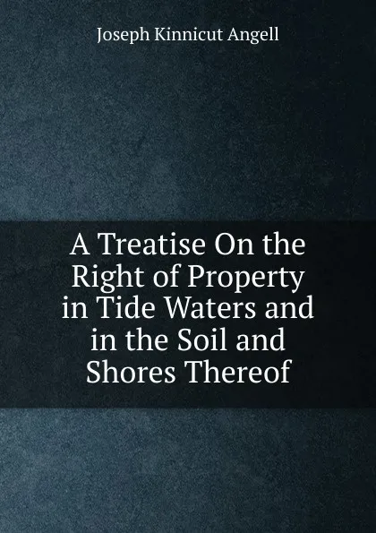 Обложка книги A Treatise On the Right of Property in Tide Waters and in the Soil and Shores Thereof, Joseph Kinnicut Angell