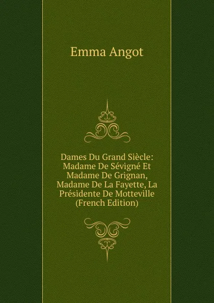 Обложка книги Dames Du Grand Siecle: Madame De Sevigne Et Madame De Grignan, Madame De La Fayette, La Presidente De Motteville (French Edition), Emma Angot