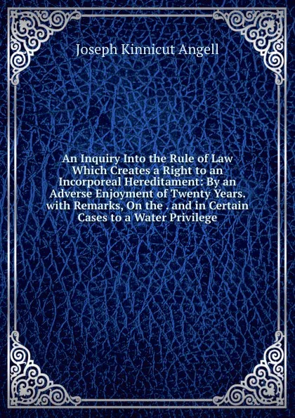 Обложка книги An Inquiry Into the Rule of Law Which Creates a Right to an Incorporeal Hereditament: By an Adverse Enjoyment of Twenty Years. with Remarks, On the . and in Certain Cases to a Water Privilege, Joseph Kinnicut Angell