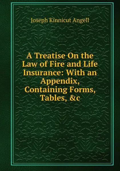 Обложка книги A Treatise On the Law of Fire and Life Insurance: With an Appendix, Containing Forms, Tables, .c, Joseph Kinnicut Angell