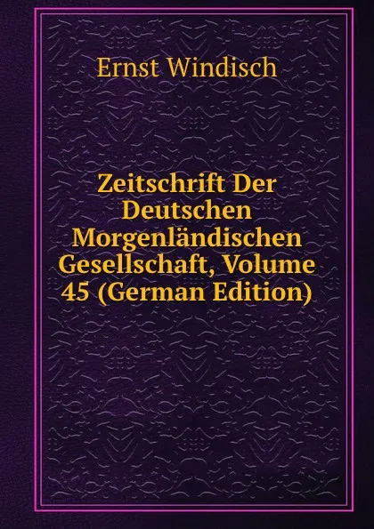 Обложка книги Zeitschrift Der Deutschen Morgenlandischen Gesellschaft, Volume 45 (German Edition), Ernst Windisch