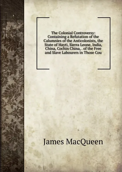 Обложка книги The Colonial Controversy: Containing a Refutation of the Calumnies of the Anticolonists, the State of Hayti, Sierra Leone, India, China, Cochin China, . of the Free and Slave Labourers in Those Cou, James MacQueen