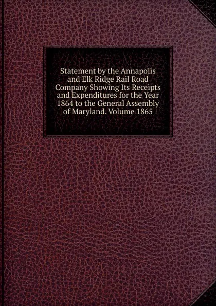 Обложка книги Statement by the Annapolis and Elk Ridge Rail Road Company Showing Its Receipts and Expenditures for the Year 1864 to the General Assembly of Maryland. Volume 1865, 