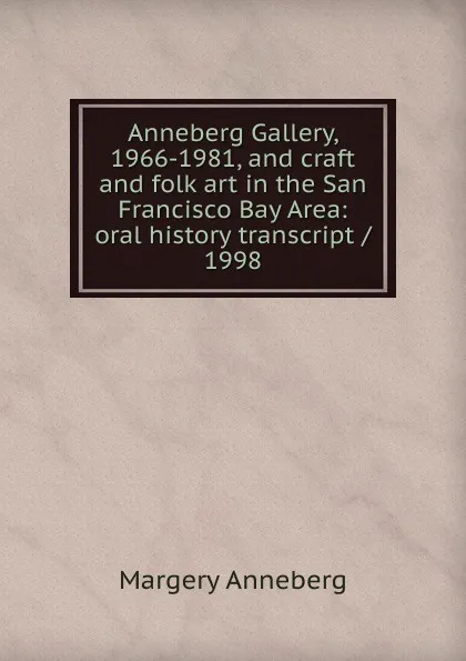 Обложка книги Anneberg Gallery, 1966-1981, and craft and folk art in the San Francisco Bay Area: oral history transcript / 1998, Margery Anneberg