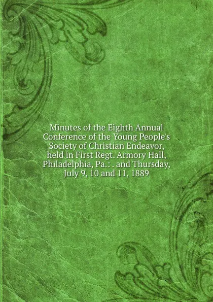 Обложка книги Minutes of the Eighth Annual Conference of the Young People.s Society of Christian Endeavor, held in First Regt. Armory Hall, Philadelphia, Pa.: . and Thursday, July 9, 10 and 11, 1889, 