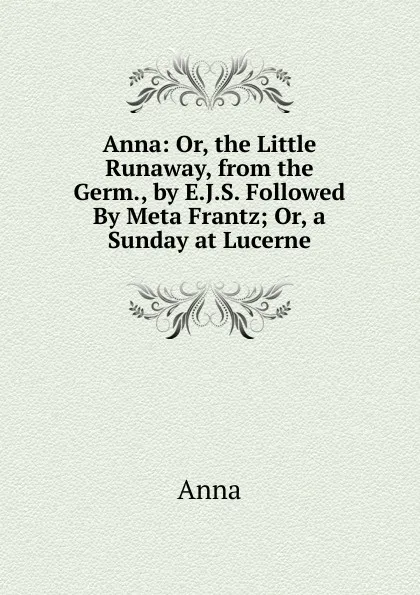 Обложка книги Anna: Or, the Little Runaway, from the Germ., by E.J.S. Followed By Meta Frantz; Or, a Sunday at Lucerne, Anna