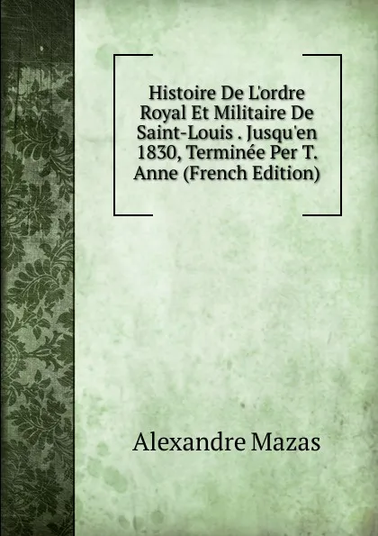 Обложка книги Histoire De L.ordre Royal Et Militaire De Saint-Louis . Jusqu.en 1830, Terminee Per T. Anne (French Edition), Alexandre Mazas