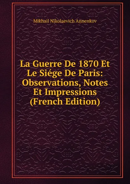 Обложка книги La Guerre De 1870 Et Le Siege De Paris: Observations, Notes Et Impressions (French Edition), Mikhail Nikolaevich Annenkov