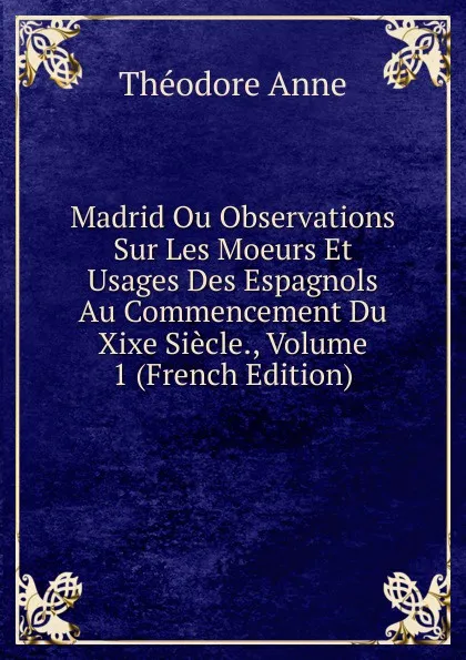 Обложка книги Madrid Ou Observations Sur Les Moeurs Et Usages Des Espagnols Au Commencement Du Xixe Siecle., Volume 1 (French Edition), Théodore Anne