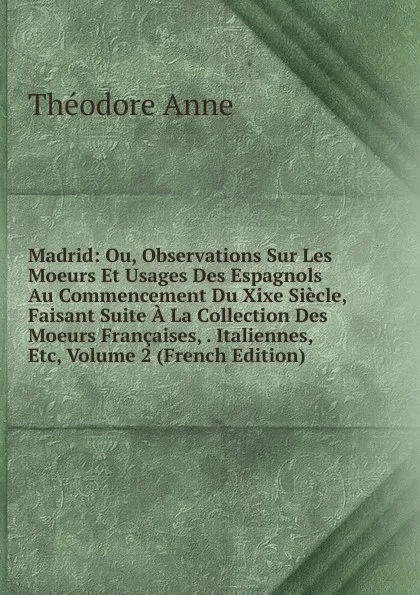 Обложка книги Madrid: Ou, Observations Sur Les Moeurs Et Usages Des Espagnols Au Commencement Du Xixe Siecle, Faisant Suite A La Collection Des Moeurs Francaises, . Italiennes, Etc, Volume 2 (French Edition), Théodore Anne