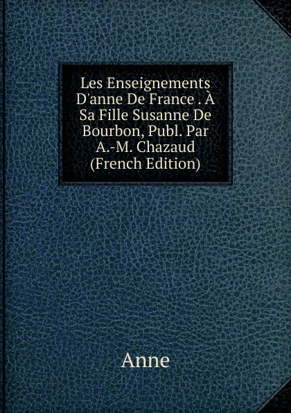 Обложка книги Les Enseignements D.anne De France . A Sa Fille Susanne De Bourbon, Publ. Par A.-M. Chazaud (French Edition), Anne