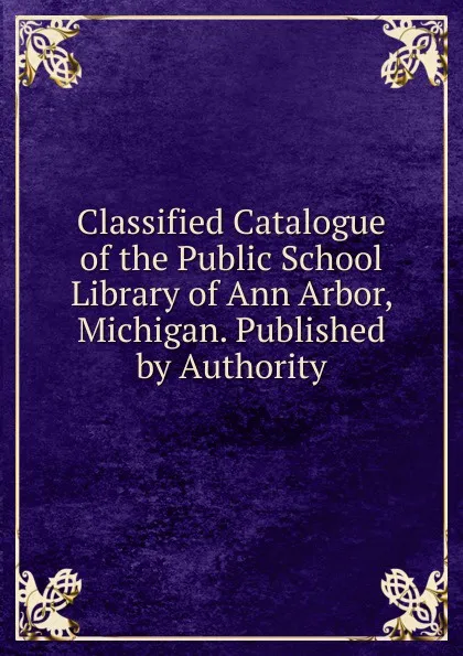 Обложка книги Classified Catalogue of the Public School Library of Ann Arbor, Michigan. Published by Authority, 