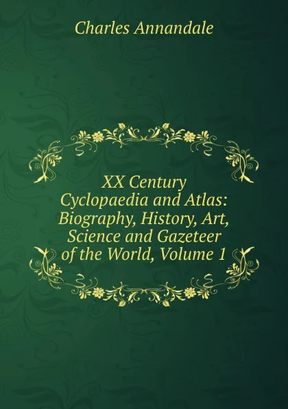 Обложка книги XX Century Cyclopaedia and Atlas: Biography, History, Art, Science and Gazeteer of the World, Volume 1, Charles Annandale