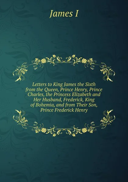 Обложка книги Letters to King James the Sixth from the Queen, Prince Henry, Prince Charles, the Princess Elizabeth and Her Husband, Frederick, King of Bohemia, and from Their Son, Prince Frederick Henry, James I