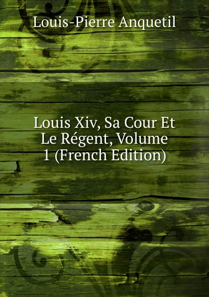 Обложка книги Louis Xiv, Sa Cour Et Le Regent, Volume 1 (French Edition), Louis-Pierre Anquetil