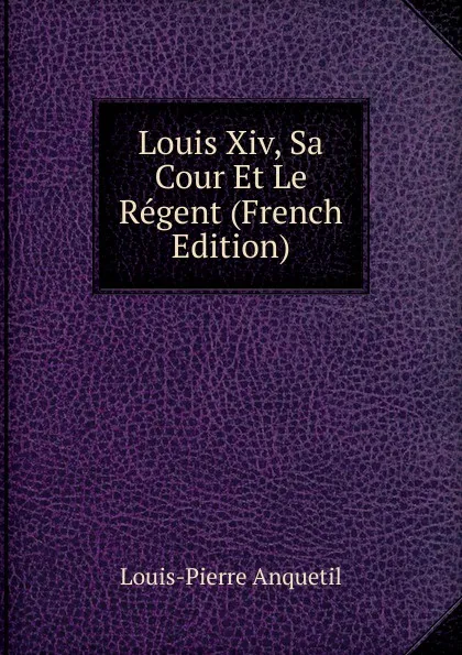 Обложка книги Louis Xiv, Sa Cour Et Le Regent (French Edition), Louis-Pierre Anquetil