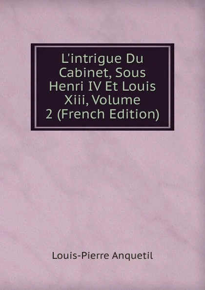 Обложка книги L.intrigue Du Cabinet, Sous Henri IV Et Louis Xiii, Volume 2 (French Edition), Louis-Pierre Anquetil