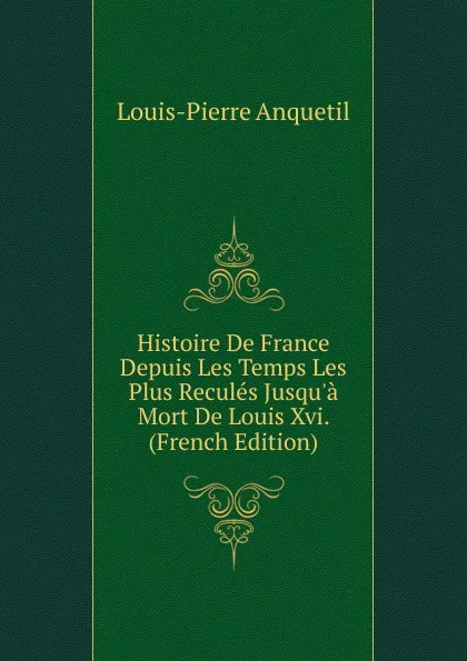 Обложка книги Histoire De France Depuis Les Temps Les Plus Recules Jusqu.a Mort De Louis Xvi. (French Edition), Louis-Pierre Anquetil