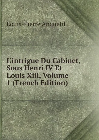 Обложка книги L.intrigue Du Cabinet, Sous Henri IV Et Louis Xiii, Volume 1 (French Edition), Louis-Pierre Anquetil