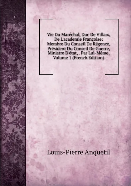 Обложка книги Vie Du Marechal, Duc De Villars, De L.academie Francoise: Membre Du Conseil De Regence, President Du Conseil De Guerre, Ministre D.etat, . Par Lui-Meme, Volume 1 (French Edition), Louis-Pierre Anquetil