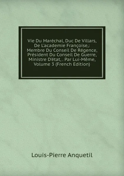 Обложка книги Vie Du Marechal, Duc De Villars, De L.academie Francoise,: Membre Du Conseil De Regence, President Du Conseil De Guerre, Ministre D.etat, . Par Lui-Meme, Volume 3 (French Edition), Louis-Pierre Anquetil