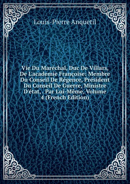 Обложка книги Vie Du Marechal, Duc De Villars, De L.academie Francoise: Membre Du Conseil De Regence, President Du Conseil De Guerre, Ministre D.etat, . Par Lui-Meme, Volume 4 (French Edition), Louis-Pierre Anquetil