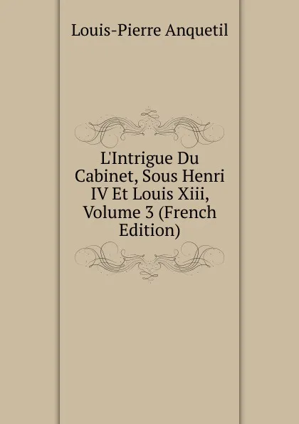 Обложка книги L.Intrigue Du Cabinet, Sous Henri IV Et Louis Xiii, Volume 3 (French Edition), Louis-Pierre Anquetil