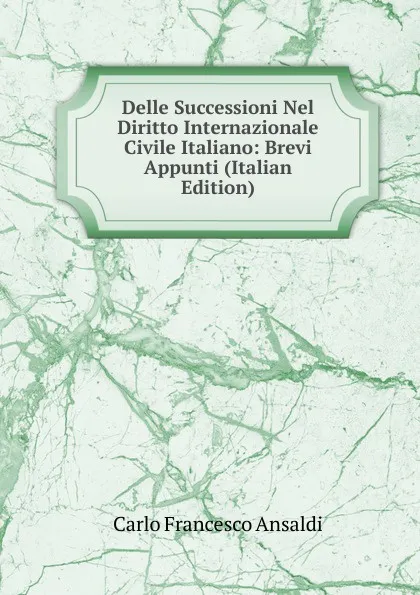 Обложка книги Delle Successioni Nel Diritto Internazionale Civile Italiano: Brevi Appunti (Italian Edition), Carlo Francesco Ansaldi