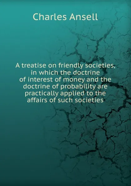 Обложка книги A treatise on friendly societies, in which the doctrine of interest of money and the doctrine of probability are practically applied to the affairs of such societies, Charles Ansell