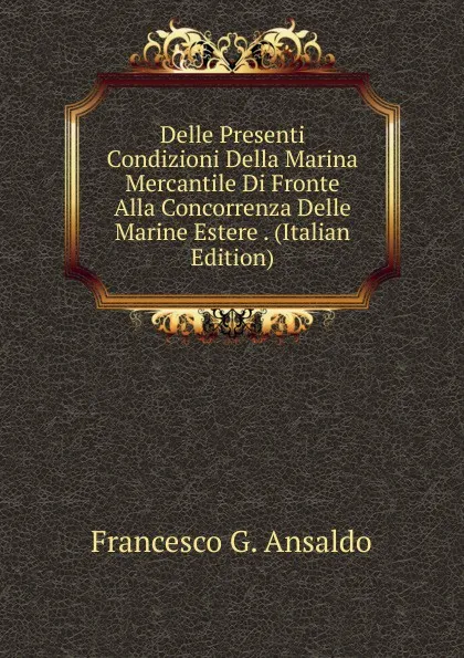 Обложка книги Delle Presenti Condizioni Della Marina Mercantile Di Fronte Alla Concorrenza Delle Marine Estere . (Italian Edition), Francesco G. Ansaldo