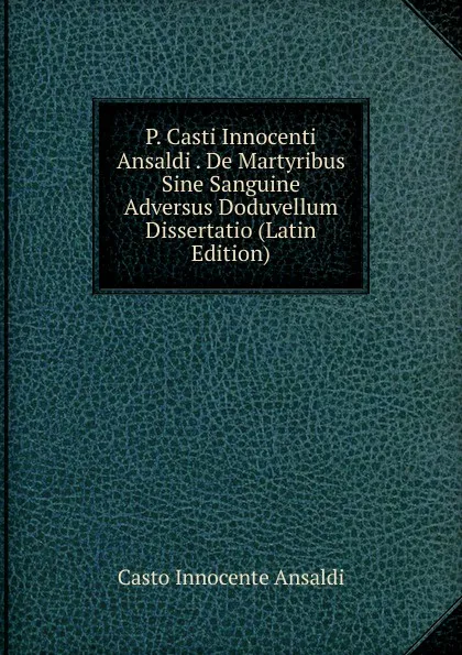 Обложка книги P. Casti Innocenti Ansaldi . De Martyribus Sine Sanguine Adversus Doduvellum Dissertatio (Latin Edition), Casto Innocente Ansaldi