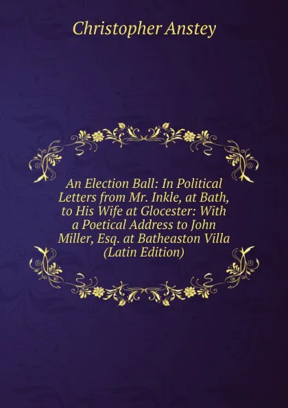 Обложка книги An Election Ball: In Political Letters from Mr. Inkle, at Bath, to His Wife at Glocester: With a Poetical Address to John Miller, Esq. at Batheaston Villa (Latin Edition), Christopher Anstey