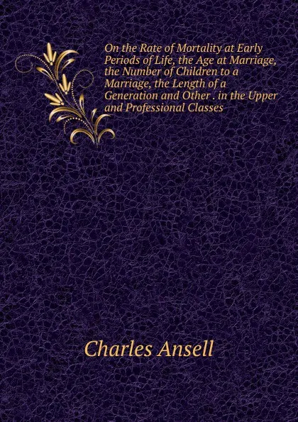 Обложка книги On the Rate of Mortality at Early Periods of Life, the Age at Marriage, the Number of Children to a Marriage, the Length of a Generation and Other . in the Upper and Professional Classes, Charles Ansell