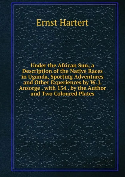 Обложка книги Under the African Sun; a Description of the Native Races in Uganda, Sporting Adventures and Other Experiences by W. J. Ansorge . with 134 . by the Author and Two Coloured Plates, Ernst Hartert